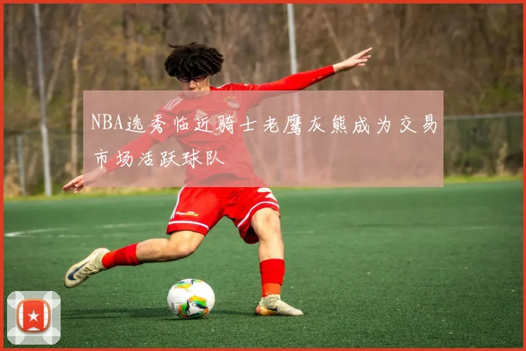 NBA选秀临近骑士老鹰灰熊成为交易市场活跃球队