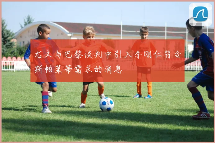 尤文与巴黎谈判中引入李刚仁符合斯帕莱蒂需求的消息
