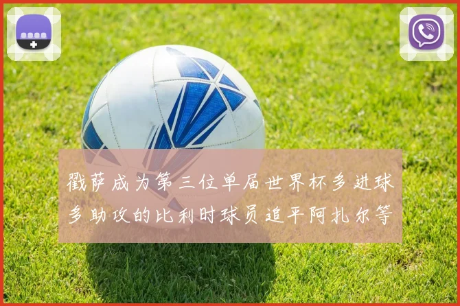 戳萨成为第三位单届世界杯多进球多助攻的比利时球员追平阿扎尔等传奇