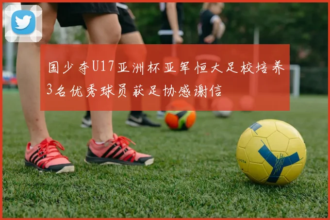 国少夺U17亚洲杯亚军恒大足校培养3名优秀球员获足协感谢信