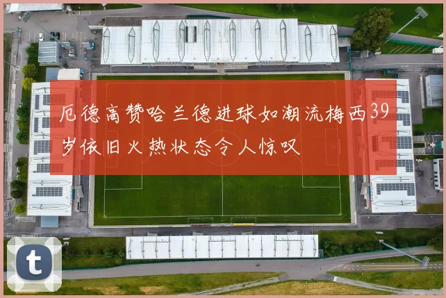 厄德高赞哈兰德进球如潮流梅西39岁依旧火热状态令人惊叹