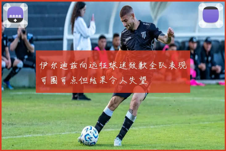 伊尔迪兹向远征球迷致歉全队表现可圈可点但结果令人失望